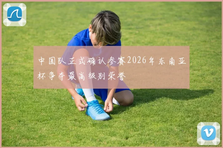 中国队正式确认参赛2026年东南亚杯争夺最高级别荣誉