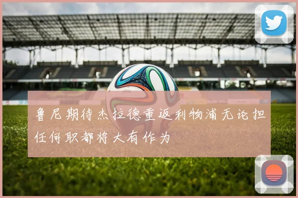 鲁尼期待杰拉德重返利物浦无论担任何职都将大有作为