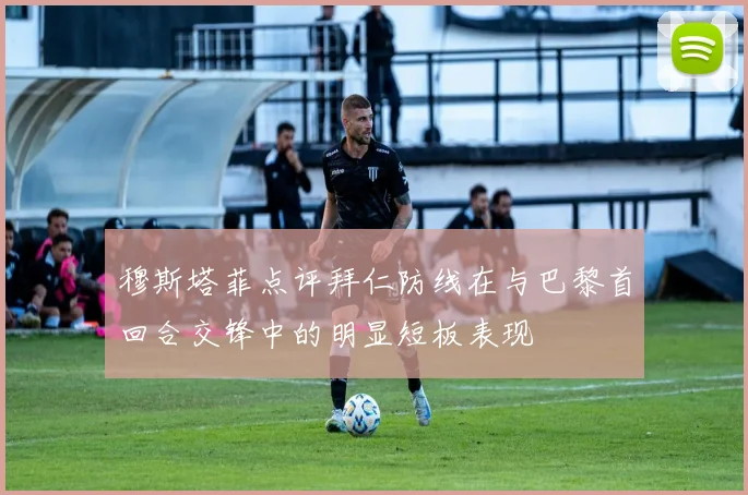 穆斯塔菲点评拜仁防线在与巴黎首回合交锋中的明显短板表现