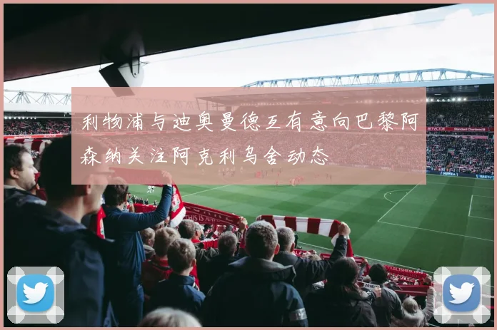 利物浦与迪奥曼德互有意向巴黎阿森纳关注阿克利乌舍动态
