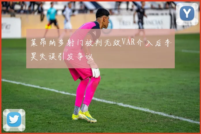 莱昂纳多射门被判无效VAR介入后李昊失误引发争议