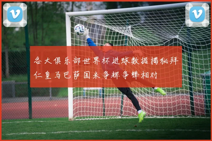 各大俱乐部世界杯进球数据揭秘拜仁皇马巴萨国米争辉争锋相对