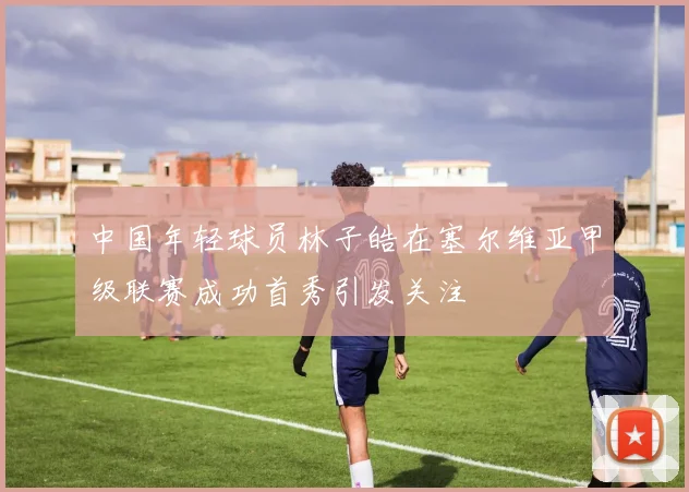 中国年轻球员林子皓在塞尔维亚甲级联赛成功首秀引发关注