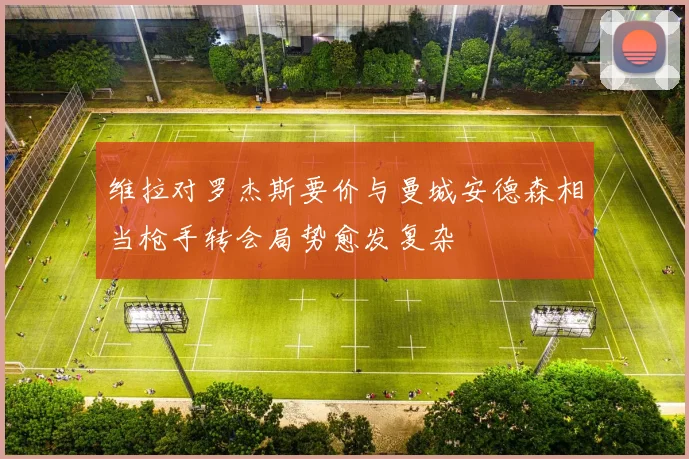 维拉对罗杰斯要价与曼城安德森相当枪手转会局势愈发复杂
