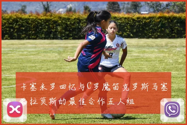 卡塞米罗回忆与C罗魔笛克罗斯马塞洛拉莫斯的最佳合作五人组