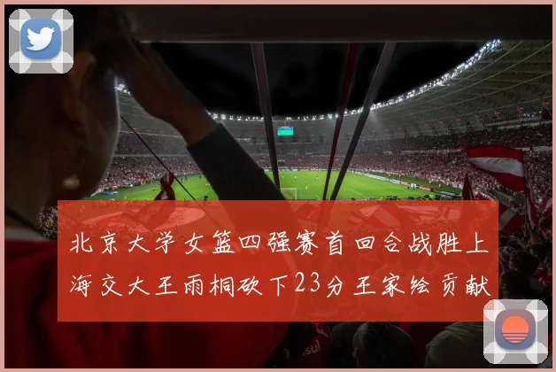 北京大学女篮四强赛首回合战胜上海交大王雨桐砍下23分王家绘贡献21分14篮板