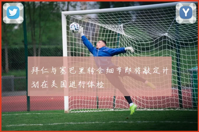 拜仁与塞巴里转会细节即将敲定计划在美国进行体检