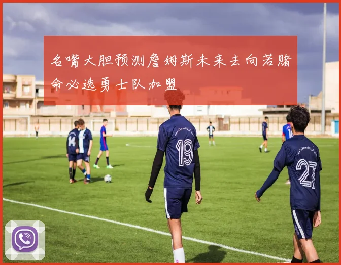 名嘴大胆预测詹姆斯未来去向若赌命必选勇士队加盟
