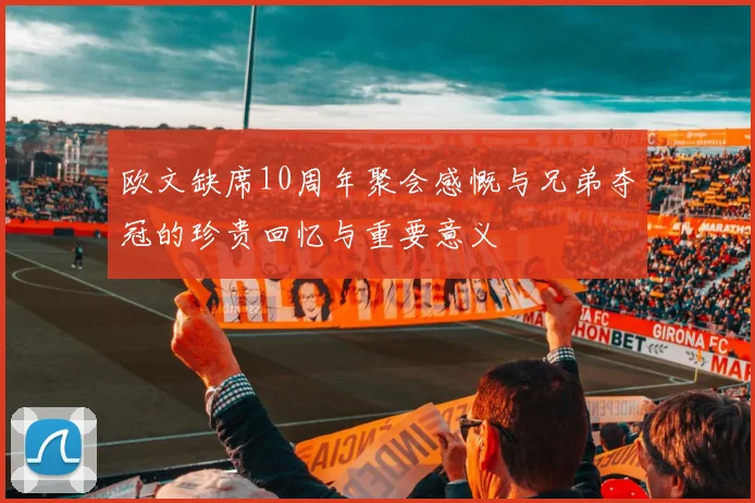 欧文缺席10周年聚会感慨与兄弟夺冠的珍贵回忆与重要意义