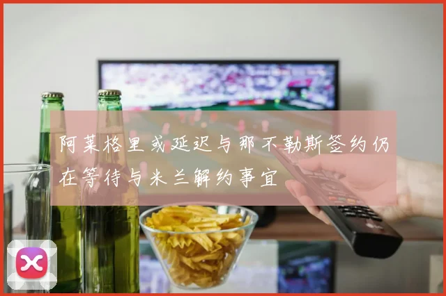 阿莱格里或延迟与那不勒斯签约仍在等待与米兰解约事宜
