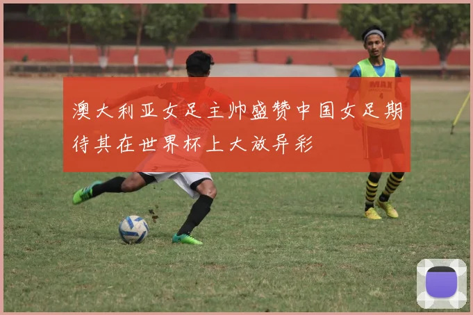 澳大利亚女足主帅盛赞中国女足期待其在世界杯上大放异彩