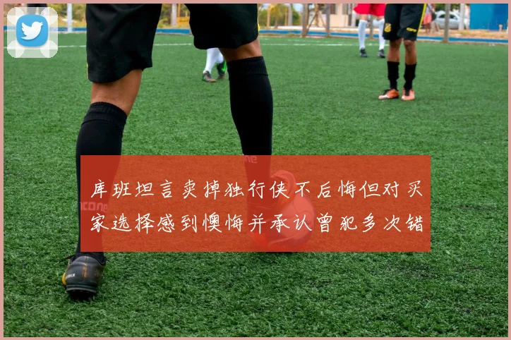 库班坦言卖掉独行侠不后悔但对买家选择感到懊悔并承认曾犯多次错误