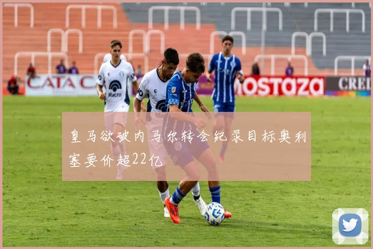 皇马欲破内马尔转会纪录目标奥利塞要价超22亿