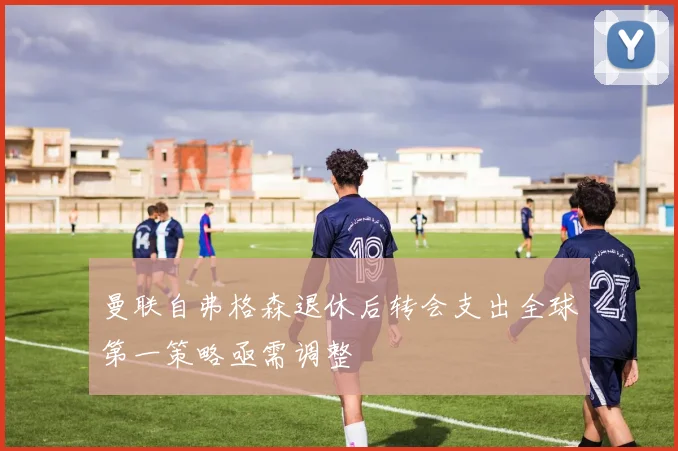 曼联自弗格森退休后转会支出全球第一策略亟需调整