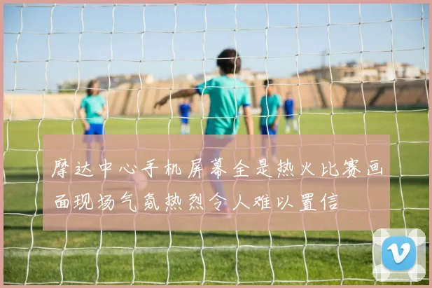 摩达中心手机屏幕全是热火比赛画面现场气氛热烈令人难以置信