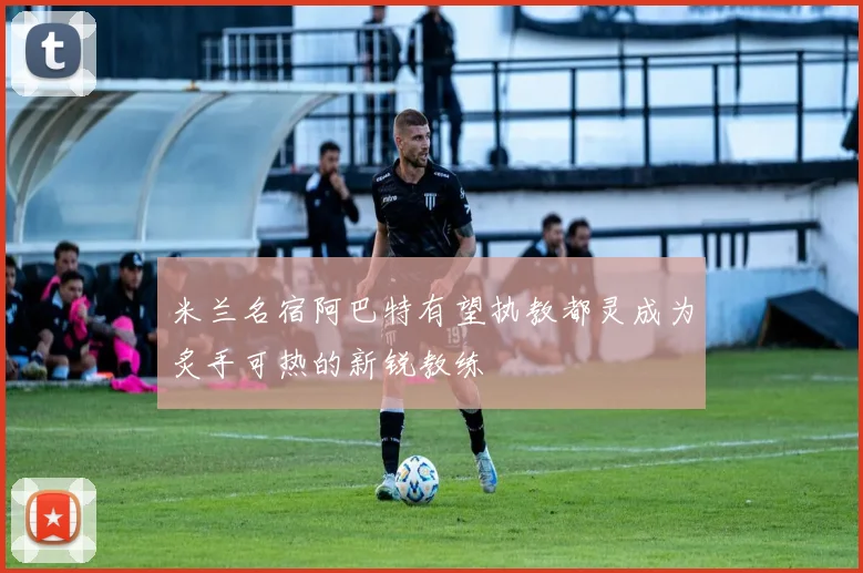 米兰名宿阿巴特有望执教都灵成为炙手可热的新锐教练