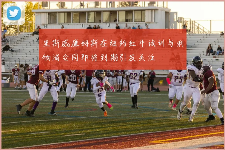 里斯威廉姆斯在纽约红牛试训与利物浦合同即将到期引发关注