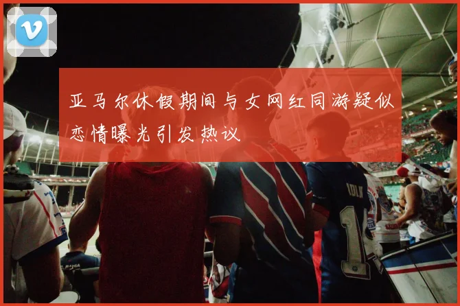 亚马尔休假期间与女网红同游疑似恋情曝光引发热议
