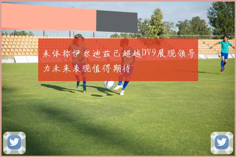 米体称伊尔迪兹已超越DV9展现领导力未来表现值得期待