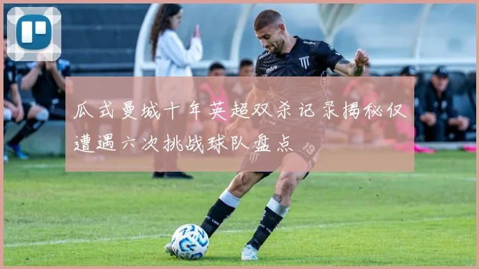 瓜式曼城十年英超双杀记录揭秘仅遭遇六次挑战球队盘点
